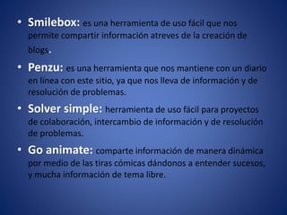 • Smilebox: es una herramienta de uso fácil que nos
permite compartir información atreves de la creación de
blogs.
• Penzu: es una herramienta que nos mantiene con un diario
en línea con este sitio, ya que nos lleva de información y de
resolución de problemas.
• Solver simple: herramienta de uso fácil para proyectos
de colaboración, intercambio de información y de resolución
de problemas.
• Go animate: comparte información de manera dinámica
por medio de las tiras cómicas dándonos a entender sucesos,
y mucha información de tema libre.
 