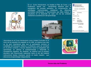 Tercera Idea del Problema
En el Curso Introductorio, se emplea el Plan de Curso y de
Evaluación siendo una herramienta didáctica para la
autogestión del proceso educativo. En consecuencia, las
estrategias instruccionales, establecen las diferentes
actividades planificadas e intencionadas que debe realizar el
estudiante en el desarrollo de cada una de las unidades
mediante la autodirección del aprendizaje.
Ubicándose en el Curso Introductorio como Unidad Curricular en el
inicio de los estudios de pregrado en la UNA, se observa que éste
es de gran importancia para que el participante conozca la
modalidad de Educación Abierta y a Distancia, pues se convierte
en el primer contacto y recurso didáctico hacia la autogestión del
aprendizaje, se valoriza el autoaprendizaje y desarrolla la
competencia cognitiva. No obstante, se observa que el proceso
educativo está direccionado solamente hacia el uso del material
instruccional (textos impresos) siendo el medio maestro que
direcciona el aprendizaje independiente.
 
