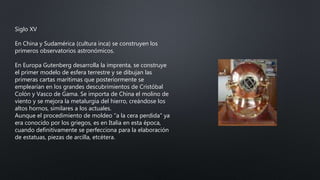 Siglo XV
En China y Sudamérica (cultura inca) se construyen los
primeros observatorios astronómicos.
En Europa Gutenberg desarrolla la imprenta, se construye
el primer modelo de esfera terrestre y se dibujan las
primeras cartas marítimas que posteriormente se
emplearían en los grandes descubrimientos de Cristóbal
Colón y Vasco de Gama. Se importa de China el molino de
viento y se mejora la metalurgia del hierro, creándose los
altos hornos, similares a los actuales.
Aunque el procedimiento de moldeo “a la cera perdida” ya
era conocido por los griegos, es en Italia en esta época,
cuando definitivamente se perfecciona para la elaboración
de estatuas, piezas de arcilla, etcétera.
 