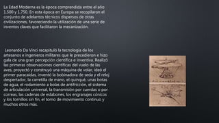 La Edad Moderna es la época comprendida entre el año
1.500 y 1.750. En esta época en Europa se recopilaron el
conjunto de adelantos técnicos dispersos de otras
civilizaciones, favoreciendo la utilización de una serie de
inventos claves que facilitaron la mecanización.
Leonardo Da Vinci recapituló la tecnología de los
artesanos e ingenieros militares que le precedieron e hizo
gala de una gran percepción científica e inventiva. Realizó
las primeras observaciones científicas del vuelo de las
aves, proyectó y construyó una máquina de volar, ideó el
primer paracaídas, inventó la bobinadora de seda y el reloj
despertador, la carretilla de mano, el quinqué, unas botas
de agua, el rodamiento a bolas de antifricción, el sistema
de articulación universal, la transmisión por cuerdas o por
correas, las cadenas de eslabones, los engranajes cónicos
y los tornillos sin fin, el torno de movimiento continuo y
muchos otros más.
 