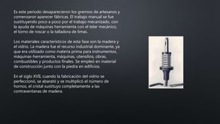 Es este periodo desaparecieron los gremios de artesanos y
comenzaron aparecer fábricas. El trabajo manual se fue
sustituyendo poco a poco por el trabajo mecanizado, con
la ayuda de máquinas herramienta con el telar mecánico,
el torno de roscar o la talladora de limas.
Los materiales característicos de esta fase son la madera y
el vidrio. La madera fue el recurso industrial dominante, ya
que era utilizado como materia prima para instrumentos,
máquinas-herramienta, máquinas, utensilios, obras,
combustibles y productos finales. Se empleó en material
de construcción junto con la piedra en edificios.
En el siglo XVII, cuando la fabricación del vidrio se
perfeccionó, se abarató y se multiplicó el número de
hornos, el cristal sustituyo completamente a las
contraventanas de madera.
 