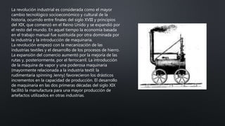 La revolución industrial es considerada como el mayor
cambio tecnológico socioeconómico y cultural de la
historia, ocurrido entre finales del siglo XVIII y principios
del XIX, que comenzó en el Reino Unido y se expandió por
el resto del mundo. En aquel tiempo la economía basada
en el trabajo manual fue sustituida por otra dominada por
la industria y la introducción de maquinaria.
La revolución empezó con la mecanización de las
industrias textiles y el desarrollo de los procesos de hierro.
La expansión del comercio aumentó por la mejoría de las
rutas y, posteriormente, por el ferrocarril. La introducción
de la máquina de vapor y una poderosa maquinaria
(mayormente relacionada a la industria textil: la
rudimentaria spinning Jenny) favorecieron los drásticos
incrementos en la capacidad de producción. El desarrollo
de maquinaria en las dos primeras décadas del siglo XIX
facilitó la manufactura para una mayor producción de
artefactos utilizados en otras industrias.
 