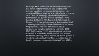 En el siglo XX se produce un desarrollo tecnológico tal
que parece no tener límites. no sólo se conquistan,
dominan y exploran los recursos de las regiones más
remotas del Planeta, sino que se accede al espacio exterior
de la Tierra. La Tecnología desarrolla sus progresos
basándose en los grandes avances científicos: Teoría
Cuántica de Planck (1900), Teoría de la Relatividad de
Einstein (1915), descubrimiento de la Superconductividad
(Kamerling Ones 1919), Dualidad onda-corpúsculo de De
Broglie (1924), Acelerador de Partículas (1930),
conocimiento completo del sistema solar entre 1930 y
1945, fusión nuclear (1939), identificación de partículas
subatómicas (Chadwick), modelos atómicos (Thomson,
Rhuterford, y Bohr) y teorías atómica, del enlace químico y
macromolecular, descubrimiento de la radiactividad (M.
Curie) y reacciones nucleares controladas (Fermi 1942)....
 