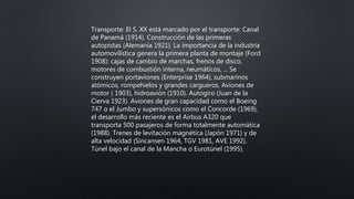 Transporte: El S. XX está marcado por el transporte: Canal
de Panamá (1914). Construcción de las primeras
autopistas (Alemania 1921). La importancia de la industria
automovilística genera la primera planta de montaje (Ford
1908): cajas de cambio de marchas, frenos de disco,
motores de combustión interna, neumáticos, ... Se
construyen portaviones (Enterprise 1964), submarinos
atómicos, rompehielos y grandes cargueros. Aviones de
motor ( 1903), hidroavión (1910). Autogiro (Juan de la
Cierva 1923). Aviones de gran capacidad como el Boeing
747 o el Jumbo y supersónicos como el Concorde (1969),
el desarrollo más reciente es el Airbus A320 que
transporta 500 pasajeros de forma totalmente automática
(1988). Trenes de levitación magnética (Japón 1971) y de
alta velocidad (Sincansen 1964, TGV 1981, AVE 1992).
Túnel bajo el canal de la Mancha o Eurotúnel (1995).
 