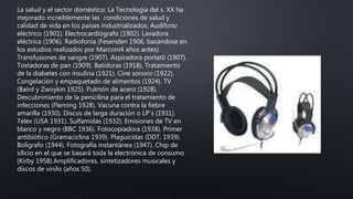 La salud y el sector doméstico: La Tecnología del s. XX ha
mejorado increíblemente las condiciones de salud y
calidad de vida en los países industrializados: Audífono
eléctrico (1901). Electrocardiógrafo (1902). Lavadora
eléctrica (1906). Radiofonía (Fesenden 1906, basándose en
los estudios realizados por Marconi4 años antes).
Transfusiones de sangre (1907). Aspiradora portatil (1907).
Tostadoras de pan (1909). Batidoras (1918). Tratamiento
de la diabetes con insulina (1921). Cine sonoro (1922).
Congelación y empaquetado de alimentos (1924). TV
(Baird y Zwoykin 1925). Pulmón de acero (1928).
Descubrimiento de la penicilina para el tratamiento de
infecciones (Fleming 1928). Vacuna contra la fiebre
amarilla (1930). Discos de larga duración o LP´s (1931).
Telex (USA 1931). Sulfamidas (1932). Emisiones de TV en
blanco y negro (BBC 1936). Fotocopiadora (1938). Primer
antibiótico (Gramaciclina 1939). Plaguicidas (DDT, 1939).
Bolígrafo (1944). Fotografía instantánea (1947). Chip de
silicio en el que se basará toda la electrónica de consumo
(Kirby 1958).Amplificadores, sintetizadores musicales y
discos de vinilo (años 50).
 