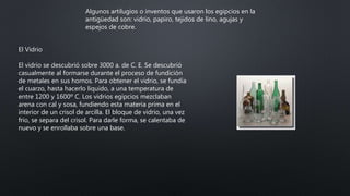 Algunos artilugios o inventos que usaron los egipcios en la
antigüedad son: vidrio, papiro, tejidos de lino, agujas y
espejos de cobre.
El Vidrio
El vidrio se descubrió sobre 3000 a. de C. E. Se descubrió
casualmente al formarse durante el proceso de fundición
de metales en sus hornos. Para obtener el vidrio, se fundía
el cuarzo, hasta hacerlo liquido, a una temperatura de
entre 1200 y 1600º C. Los vidrios egipcios mezclaban
arena con cal y sosa, fundiendo esta materia prima en el
interior de un crisol de arcilla. El bloque de vidrio, una vez
frio, se separa del crisol. Para darle forma, se calentaba de
nuevo y se enrollaba sobre una base.
 