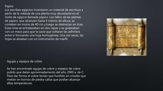 Papiro
Los escribas egipcios inventaron un material de escritura a
partir de la médula de una planta muy abundante en el
norte de egipcio llamada papiro. Los tallos de las plantas
de papiro, que alcanzan hasta 4 metros de altura, se
cortaban en trozos de 40 cm y luego se deshacían en tiras.
Estas tiras se entrelazaban en dos capas y se golpeaban
con un mazo para que la savia que soltaran las adhiriera
entre sí formando una hoja homogénea. Una vez secas, las
hojas se alisaban con un instrumento de marfil.
Agujas y espejos de cobre
Se han encontrado agujas de cobre y espejos de cobre
pulido que datan aproximadamente del año 2900 a. de C.
Para dar forma al cobre tenían que fundirlo en crisoles que
metían en hornos de piedra caliza que podían alcanzar
altas temperaturas.
 