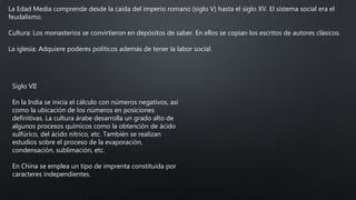 La Edad Media comprende desde la caída del imperio romano (siglo V) hasta el siglo XV. El sistema social era el
feudalismo.
Cultura: Los monasterios se convirtieron en depósitos de saber. En ellos se copian los escritos de autores clásicos.
La iglesia: Adquiere poderes políticos además de tener la labor social.
Siglo VII
En la India se inicia el cálculo con números negativos, así
como la ubicación de los números en posiciones
definitivas. La cultura árabe desarrolla un grado alto de
algunos procesos químicos como la obtención de ácido
sulfúrico, del ácido nítrico, etc. También se realizan
estudios sobre el proceso de la evaporación,
condensación, sublimación, etc.
En China se emplea un tipo de imprenta constituida por
caracteres independientes.
 