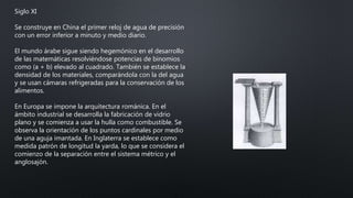 Siglo XI
Se construye en China el primer reloj de agua de precisión
con un error inferior a minuto y medio diario.
El mundo árabe sigue siendo hegemónico en el desarrollo
de las matemáticas resolviéndose potencias de binomios
como (a + b) elevado al cuadrado. También se establece la
densidad de los materiales, comparándola con la del agua
y se usan cámaras refrigeradas para la conservación de los
alimentos.
En Europa se impone la arquitectura románica. En el
ámbito industrial se desarrolla la fabricación de vidrio
plano y se comienza a usar la hulla como combustible. Se
observa la orientación de los puntos cardinales por medio
de una aguja imantada. En Inglaterra se establece como
medida patrón de longitud la yarda, lo que se considera el
comienzo de la separación entre el sistema métrico y el
anglosajón.
 