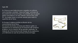Siglo XIII
En China se usan bolas de acero cargadas con pólvora
como bombas y también “tubos de fuego”, principio de
las posteriores armas de fuego. Es probable que se usasen
globos aerostáticos con aire caliente. Hacia el año 1330
d.C. los árabes hacen un primer estudio para medir la
superficie de la Tierra.
En Europa, la iglesia prohíbe la difusión de los
conocimientos de la física.
Se conocen las lentes convexas para fabricar gafas. La
arquitectura se caracteriza por la transición del románico
al gótico, con la creación de las grandes catedrales. Se
importa de China la técnica del manejo de los explosivos,
y en Alemania se usan las primeras armas de fuego.
 