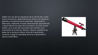 Galileo fue uno de los impulsores de la ciencia tal y como
hoy la conocemos, dedicándose por entero a la ciencia en
general y a la astronomía en particular, mejorando el
telescopio, realizando muchas observaciones astronómicas
o desarrollando las leyes del movimiento. En 1642 muere
Galileo, poco antes del nacimiento del científico más
importante de la historia: Newton. Newton estableció las
bases de la mecánica clásica, la ley de la gravitación
universal, indagó la naturaleza de la luz y desarrolló el
cálculo matemático.
 