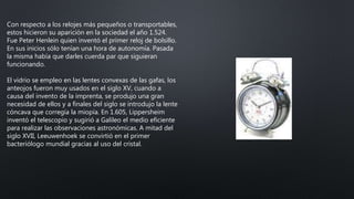Con respecto a los relojes más pequeños o transportables,
estos hicieron su aparición en la sociedad el año 1.524.
Fue Peter Henlein quien inventó el primer reloj de bolsillo.
En sus inicios sólo tenían una hora de autonomía. Pasada
la misma había que darles cuerda par que siguieran
funcionando.
El vidrio se empleo en las lentes convexas de las gafas, los
anteojos fueron muy usados en el siglo XV, cuando a
causa del invento de la imprenta, se produjo una gran
necesidad de ellos y a finales del siglo se introdujo la lente
cóncava que corregía la miopía. En 1.605, Lippersheim
inventó el telescopio y sugirió a Galileo el medio eficiente
para realizar las observaciones astronómicas. A mitad del
siglo XVII, Leeuwenhoek se convirtió en el primer
bacteriólogo mundial gracias al uso del cristal.
 