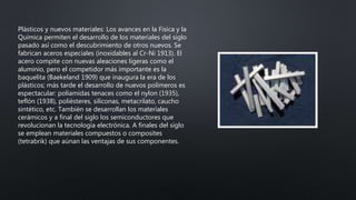 Plásticos y nuevos materiales: Los avances en la Física y la
Química permiten el desarrollo de los materiales del siglo
pasado así como el descubrimiento de otros nuevos. Se
fabrican aceros especiales (inoxidables al Cr-Ni 1913). El
acero compite con nuevas aleaciones ligeras como el
aluminio, pero el competidor más importante es la
baquelita (Baekeland 1909) que inaugura la era de los
plásticos; más tarde el desarrollo de nuevos polímeros es
espectacular: poliamidas tenaces como el nylon (1935),
teflón (1938), poliésteres, siliconas, metacrilato, caucho
sintético, etc. También se desarrollan los materiales
cerámicos y a final del siglo los semiconductores que
revolucionan la tecnología electrónica. A finales del siglo
se emplean materiales compuestos o composites
(tetrabrik) que aúnan las ventajas de sus componentes.
 