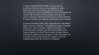 1ª Guerra Mundial (1914-1918): Construcción de
poderosas flotas de barcos y sumergibles de acero.
Aparece el carro de combate y la máscara de gas.
Sincronización de las ametralladoras con el movimiento de
rotación de las hélices de los aviones. La escasez de
caucho natural en Alemania hace que se consiga sintetizar
el caucho sintético, de mejores propiedades que el natural.
2ª Guerra Mundial (1939-1945): Generalización del Walkie-
talkie. Aviones a reacción. Ametralladoras ligeras y bazoka.
Misiles aire-tierra y bombas volantes equipadas con
pulsorreactores. Cohetes, que Alemania empleó como
misiles balísticos contra el reino Unido. Se desarrollaron
sistemas de defensa como el radar. Lo más devastador fue
la bomba atómica que los EE.UU. arrojaron sobre las
ciudades japonesas de Hiroshima y Nagasaki.
 