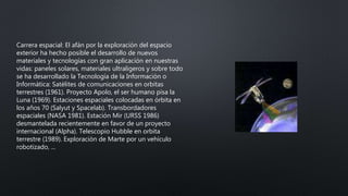 Carrera espacial: El afán por la exploración del espacio
exterior ha hecho posible el desarrollo de nuevos
materiales y tecnologías con gran aplicación en nuestras
vidas: paneles solares, materiales ultraligeros y sobre todo
se ha desarrollado la Tecnología de la Información o
Informática: Satélites de comunicaciones en orbitas
terrestres (1961). Proyecto Apolo, el ser humano pisa la
Luna (1969). Estaciones espaciales colocadas en órbita en
los años 70 (Salyut y Spacelab). Transbordadores
espaciales (NASA 1981). Estación Mir (URSS 1986)
desmantelada recientemente en favor de un proyecto
internacional (Alpha). Telescopio Hubble en orbita
terrestre (1989). Exploración de Marte por un vehículo
robotizado, ...
 