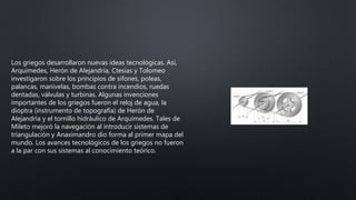 Los griegos desarrollaron nuevas ideas tecnológicas. Así,
Arquímedes, Herón de Alejandría, Ctesías y Tolomeo
investigaron sobre los principios de sifones, poleas,
palancas, manivelas, bombas contra incendios, ruedas
dentadas, válvulas y turbinas. Algunas invenciones
importantes de los griegos fueron el reloj de agua, la
dioptra (instrumento de topografía) de Herón de
Alejandría y el tornillo hidráulico de Arquímedes. Tales de
Mileto mejoró la navegación al introducir sistemas de
triangulación y Anaximandro dio forma al primer mapa del
mundo. Los avances tecnológicos de los griegos no fueron
a la par con sus sistemas al conocimiento teórico.
 