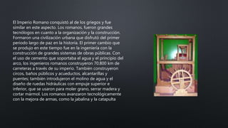 El Imperio Romano conquistó al de los griegos y fue
similar en este aspecto. Los romanos, fueron grandes
tecnólogos en cuanto a la organización y la construcción.
Formaron una civilización urbana que disfrutó del primer
periodo largo de paz en la historia. El primer cambio que
se produjo en este tiempo fue en la ingeniería con la
construcción de grandes sistemas de obras públicas. Con
el uso de cemento que soportaba el agua y el principio del
arco, los ingenieros romanos construyeron 70.800 km de
carreteras a través de su imperio. También construyeron
circos, baños públicos y acueductos, alcantarillas y
puentes; también introdujeron el molino de agua y el
diseño de ruedas hidráulicas con empuje superior e
inferior, que se usaron para moler grano, serrar madera y
cortar mármol. Los romanos avanzaron tecnológicamente
con la mejora de armas, como la jabalina y la catapulta
 