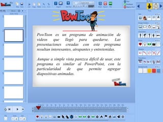 PowToon es un programa de animación de
videos que llegó para quedarse. Las
presentaciones creadas con este programa
resultan interesantes, atrapantes y entretenidas.
Aunque a simple vista parezca difícil de usar, este
programa es similar al PowerPoint, con la
particularidad de que permite agregar
diapositivas animadas.
 