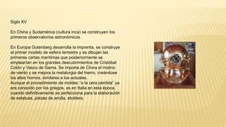 Siglo XV
En China y Sudamérica (cultura inca) se construyen los
primeros observatorios astronómicos.
En Europa Gutenberg desarrolla la imprenta, se construye
el primer modelo de esfera terrestre y se dibujan las
primeras cartas marítimas que posteriormente se
emplearían en los grandes descubrimientos de Cristóbal
Colón y Vasco de Gama. Se importa de China el molino
de viento y se mejora la metalurgia del hierro, creándose
los altos hornos, similares a los actuales.
Aunque el procedimiento de moldeo “a la cera perdida” ya
era conocido por los griegos, es en Italia en esta época,
cuando definitivamente se perfecciona para la elaboración
de estatuas, piezas de arcilla, etcétera.
 