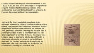 La Edad Moderna es la época comprendida entre el año
1.500 y 1.750. En esta época en Europa se recopilaron el
conjunto de adelantos técnicos dispersos de otras
civilizaciones, favoreciendo la utilización de una serie de
inventos claves que facilitaron la mecanización.
Leonardo Da Vinci recapituló la tecnología de los
artesanos e ingenieros militares que le precedieron e hizo
gala de una gran percepción científica e inventiva. Realizó
las primeras observaciones científicas del vuelo de las
aves, proyectó y construyó una máquina de volar, ideó el
primer paracaídas, inventó la bobinadora de seda y el
reloj despertador, la carretilla de mano, el quinqué, unas
botas de agua, el rodamiento a bolas de antifricción, el
sistema de articulación universal, la transmisión por
cuerdas o por correas, las cadenas de eslabones, los
engranajes cónicos y los tornillos sin fin, el torno de
movimiento continuo y muchos otros más.
 