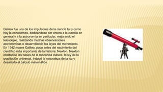 Galileo fue uno de los impulsores de la ciencia tal y como
hoy la conocemos, dedicándose por entero a la ciencia en
general y a la astronomía en particular, mejorando el
telescopio, realizando muchas observaciones
astronómicas o desarrollando las leyes del movimiento.
En 1642 muere Galileo, poco antes del nacimiento del
científico más importante de la historia: Newton. Newton
estableció las bases de la mecánica clásica, la ley de la
gravitación universal, indagó la naturaleza de la luz y
desarrolló el cálculo matemático.
 