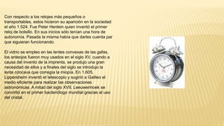 Con respecto a los relojes más pequeños o
transportables, estos hicieron su aparición en la sociedad
el año 1.524. Fue Peter Henlein quien inventó el primer
reloj de bolsillo. En sus inicios sólo tenían una hora de
autonomía. Pasada la misma había que darles cuerda par
que siguieran funcionando.
El vidrio se empleo en las lentes convexas de las gafas,
los anteojos fueron muy usados en el siglo XV, cuando a
causa del invento de la imprenta, se produjo una gran
necesidad de ellos y a finales del siglo se introdujo la
lente cóncava que corregía la miopía. En 1.605,
Lippersheim inventó el telescopio y sugirió a Galileo el
medio eficiente para realizar las observaciones
astronómicas. A mitad del siglo XVII, Leeuwenhoek se
convirtió en el primer bacteriólogo mundial gracias al uso
del cristal.
 