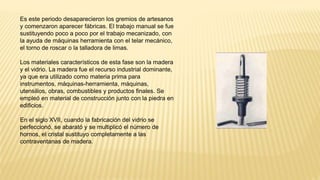 Es este periodo desaparecieron los gremios de artesanos
y comenzaron aparecer fábricas. El trabajo manual se fue
sustituyendo poco a poco por el trabajo mecanizado, con
la ayuda de máquinas herramienta con el telar mecánico,
el torno de roscar o la talladora de limas.
Los materiales característicos de esta fase son la madera
y el vidrio. La madera fue el recurso industrial dominante,
ya que era utilizado como materia prima para
instrumentos, máquinas-herramienta, máquinas,
utensilios, obras, combustibles y productos finales. Se
empleó en material de construcción junto con la piedra en
edificios.
En el siglo XVII, cuando la fabricación del vidrio se
perfeccionó, se abarató y se multiplicó el número de
hornos, el cristal sustituyo completamente a las
contraventanas de madera.
 