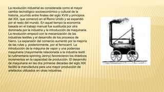 La revolución industrial es considerada como el mayor
cambio tecnológico socioeconómico y cultural de la
historia, ocurrido entre finales del siglo XVIII y principios
del XIX, que comenzó en el Reino Unido y se expandió
por el resto del mundo. En aquel tiempo la economía
basada en el trabajo manual fue sustituida por otra
dominada por la industria y la introducción de maquinaria.
La revolución empezó con la mecanización de las
industrias textiles y el desarrollo de los procesos de
hierro. La expansión del comercio aumentó por la mejoría
de las rutas y, posteriormente, por el ferrocarril. La
introducción de la máquina de vapor y una poderosa
maquinaria (mayormente relacionada a la industria textil:
la rudimentaria spinning Jenny) favorecieron los drásticos
incrementos en la capacidad de producción. El desarrollo
de maquinaria en las dos primeras décadas del siglo XIX
facilitó la manufactura para una mayor producción de
artefactos utilizados en otras industrias.
 