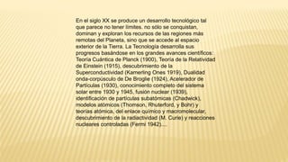 En el siglo XX se produce un desarrollo tecnológico tal
que parece no tener límites. no sólo se conquistan,
dominan y exploran los recursos de las regiones más
remotas del Planeta, sino que se accede al espacio
exterior de la Tierra. La Tecnología desarrolla sus
progresos basándose en los grandes avances científicos:
Teoría Cuántica de Planck (1900), Teoría de la Relatividad
de Einstein (1915), descubrimiento de la
Superconductividad (Kamerling Ones 1919), Dualidad
onda-corpúsculo de De Broglie (1924), Acelerador de
Partículas (1930), conocimiento completo del sistema
solar entre 1930 y 1945, fusión nuclear (1939),
identificación de partículas subatómicas (Chadwick),
modelos atómicos (Thomson, Rhuterford, y Bohr) y
teorías atómica, del enlace químico y macromolecular,
descubrimiento de la radiactividad (M. Curie) y reacciones
nucleares controladas (Fermi 1942)....
 