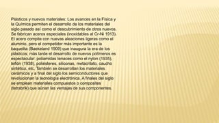 Plásticos y nuevos materiales: Los avances en la Física y
la Química permiten el desarrollo de los materiales del
siglo pasado así como el descubrimiento de otros nuevos.
Se fabrican aceros especiales (inoxidables al Cr-Ni 1913).
El acero compite con nuevas aleaciones ligeras como el
aluminio, pero el competidor más importante es la
baquelita (Baekeland 1909) que inaugura la era de los
plásticos; más tarde el desarrollo de nuevos polímeros es
espectacular: poliamidas tenaces como el nylon (1935),
teflón (1938), poliésteres, siliconas, metacrilato, caucho
sintético, etc. También se desarrollan los materiales
cerámicos y a final del siglo los semiconductores que
revolucionan la tecnología electrónica. A finales del siglo
se emplean materiales compuestos o composites
(tetrabrik) que aúnan las ventajas de sus componentes.
 