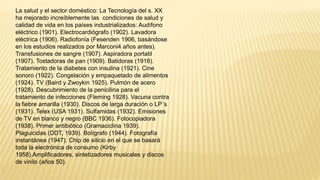 La salud y el sector doméstico: La Tecnología del s. XX
ha mejorado increíblemente las condiciones de salud y
calidad de vida en los países industrializados: Audífono
eléctrico (1901). Electrocardiógrafo (1902). Lavadora
eléctrica (1906). Radiofonía (Fesenden 1906, basándose
en los estudios realizados por Marconi4 años antes).
Transfusiones de sangre (1907). Aspiradora portatil
(1907). Tostadoras de pan (1909). Batidoras (1918).
Tratamiento de la diabetes con insulina (1921). Cine
sonoro (1922). Congelación y empaquetado de alimentos
(1924). TV (Baird y Zwoykin 1925). Pulmón de acero
(1928). Descubrimiento de la penicilina para el
tratamiento de infecciones (Fleming 1928). Vacuna contra
la fiebre amarilla (1930). Discos de larga duración o LP´s
(1931). Telex (USA 1931). Sulfamidas (1932). Emisiones
de TV en blanco y negro (BBC 1936). Fotocopiadora
(1938). Primer antibiótico (Gramaciclina 1939).
Plaguicidas (DDT, 1939). Bolígrafo (1944). Fotografía
instantánea (1947). Chip de silicio en el que se basará
toda la electrónica de consumo (Kirby
1958).Amplificadores, sintetizadores musicales y discos
de vinilo (años 50).
 