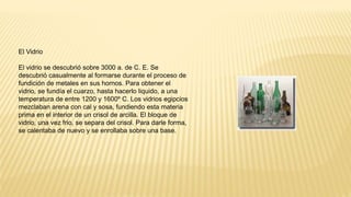 El Vidrio
El vidrio se descubrió sobre 3000 a. de C. E. Se
descubrió casualmente al formarse durante el proceso de
fundición de metales en sus hornos. Para obtener el
vidrio, se fundía el cuarzo, hasta hacerlo liquido, a una
temperatura de entre 1200 y 1600º C. Los vidrios egipcios
mezclaban arena con cal y sosa, fundiendo esta materia
prima en el interior de un crisol de arcilla. El bloque de
vidrio, una vez frio, se separa del crisol. Para darle forma,
se calentaba de nuevo y se enrollaba sobre una base.
 