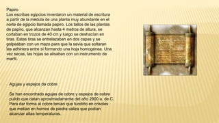 Papiro
Los escribas egipcios inventaron un material de escritura
a partir de la médula de una planta muy abundante en el
norte de egipcio llamada papiro. Los tallos de las plantas
de papiro, que alcanzan hasta 4 metros de altura, se
cortaban en trozos de 40 cm y luego se deshacían en
tiras. Estas tiras se entrelazaban en dos capas y se
golpeaban con un mazo para que la savia que soltaran
las adhiriera entre sí formando una hoja homogénea. Una
vez secas, las hojas se alisaban con un instrumento de
marfil.
Agujas y espejos de cobre
Se han encontrado agujas de cobre y espejos de cobre
pulido que datan aproximadamente del año 2900 a. de C.
Para dar forma al cobre tenían que fundirlo en crisoles
que metían en hornos de piedra caliza que podían
alcanzar altas temperaturas.
 