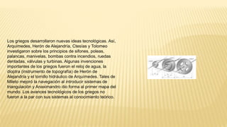 Los griegos desarrollaron nuevas ideas tecnológicas. Así,
Arquímedes, Herón de Alejandría, Ctesías y Tolomeo
investigaron sobre los principios de sifones, poleas,
palancas, manivelas, bombas contra incendios, ruedas
dentadas, válvulas y turbinas. Algunas invenciones
importantes de los griegos fueron el reloj de agua, la
dioptra (instrumento de topografía) de Herón de
Alejandría y el tornillo hidráulico de Arquímedes. Tales de
Mileto mejoró la navegación al introducir sistemas de
triangulación y Anaximandro dio forma al primer mapa del
mundo. Los avances tecnológicos de los griegos no
fueron a la par con sus sistemas al conocimiento teórico.
 