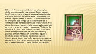El Imperio Romano conquistó al de los griegos y fue
similar en este aspecto. Los romanos, fueron grandes
tecnólogos en cuanto a la organización y la construcción.
Formaron una civilización urbana que disfrutó del primer
periodo largo de paz en la historia. El primer cambio que
se produjo en este tiempo fue en la ingeniería con la
construcción de grandes sistemas de obras públicas. Con
el uso de cemento que soportaba el agua y el principio del
arco, los ingenieros romanos construyeron 70.800 km de
carreteras a través de su imperio. También construyeron
circos, baños públicos y acueductos, alcantarillas y
puentes; también introdujeron el molino de agua y el
diseño de ruedas hidráulicas con empuje superior e
inferior, que se usaron para moler grano, serrar madera y
cortar mármol. Los romanos avanzaron tecnológicamente
con la mejora de armas, como la jabalina y la catapulta
 
