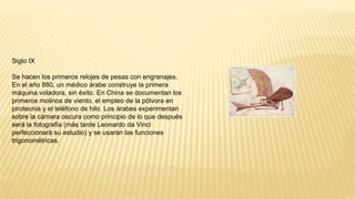 Siglo IX
Se hacen los primeros relojes de pesas con engranajes.
En el año 880, un médico árabe construye la primera
máquina voladora, sin éxito. En China se documentan los
primeros molinos de viento, el empleo de la pólvora en
pirotecnia y el teléfono de hilo. Los árabes experimentan
sobre la cámara oscura como principio de lo que después
será la fotografía (más tarde Leonardo da Vinci
perfeccionará su estudio) y se usarán las funciones
trigonométricas.
 