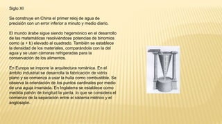 Siglo XI
Se construye en China el primer reloj de agua de
precisión con un error inferior a minuto y medio diario.
El mundo árabe sigue siendo hegemónico en el desarrollo
de las matemáticas resolviéndose potencias de binomios
como (a + b) elevado al cuadrado. También se establece
la densidad de los materiales, comparándola con la del
agua y se usan cámaras refrigeradas para la
conservación de los alimentos.
En Europa se impone la arquitectura románica. En el
ámbito industrial se desarrolla la fabricación de vidrio
plano y se comienza a usar la hulla como combustible. Se
observa la orientación de los puntos cardinales por medio
de una aguja imantada. En Inglaterra se establece como
medida patrón de longitud la yarda, lo que se considera el
comienzo de la separación entre el sistema métrico y el
anglosajón.
 