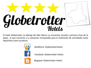 El hotel Globetrotter La Manga del Mar Menor se encuentra situado a primera línea de la
playa, lo que convierte a su ubicación inmejorable para la realización de actividades tanto
deportivas como acuáticas.
SliedShare: GlobetrotterHotels
Facebook: GlobetrotterHotels
Blogspot: GlobetrotterHotels
 