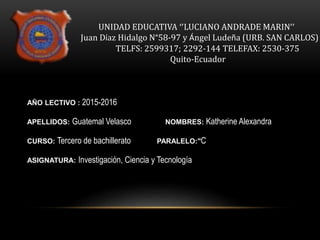 UNIDAD EDUCATIVA ‘’LUCIANO ANDRADE MARIN’’
Juan Díaz Hidalgo N°58-97 y Ángel Ludeña (URB. SAN CARLOS)
TELFS: 2599317; 2292-144 TELEFAX: 2530-375
Quito-Ecuador
AÑO LECTIVO : 2015-2016
APELLIDOS: Guatemal Velasco NOMBRES: Katherine Alexandra
CURSO: Tercero de bachillerato PARALELO:"C
ASIGNATURA: Investigación, Ciencia y Tecnología
 