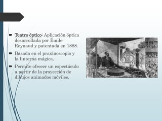  Teatro óptico: Aplicación óptica
desarrollada por Émile
Reynaud y patentada en 1888.
 Basada en el praxinoscopio y
la linterna mágica.
 Permite ofrecer un espectáculo
a partir de la proyección de
dibujos animados móviles.
 