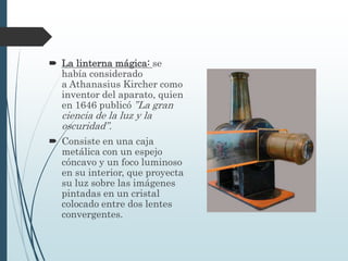  La linterna mágica: se
había considerado
a Athanasius Kircher como
inventor del aparato, quien
en 1646 publicó ”La gran
ciencia de la luz y la
oscuridad”.
 Consiste en una caja
metálica con un espejo
cóncavo y un foco luminoso
en su interior, que proyecta
su luz sobre las imágenes
pintadas en un cristal
colocado entre dos lentes
convergentes.
 