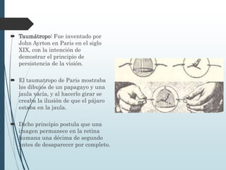  Taumátropo: Fue inventado por
John Ayrton en Paris en el siglo
XIX, con la intención de
demostrar el principio de
persistencia de la visión.
 El taumatropo de Paris mostraba
los dibujos de un papagayo y una
jaula vacía, y al hacerlo girar se
creaba la ilusión de que el pájaro
estaba en la jaula.
 Dicho principio postula que una
imagen permanece en la retina
humana una décima de segundo
antes de desaparecer por completo.
 