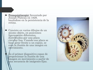 Fenaquistiscopio: Inventado por
Joseph Plateau en 1829,
basándose en la persistencia de la
retina.
 Consiste en varios dibujos de un
mismo objeto, en posiciones
ligeramente diferentes,
distribuidos por una placa
circular lisa. Cuando esa placa se
hace girar frente a un espejo, se
crea la ilusión de una imagen en
movimiento.
 Es el primer dispositivo capaz de
proporcionar la ilusión de una
imagen en movimiento a partir de
una secuencia de imágenes fijas.
 
