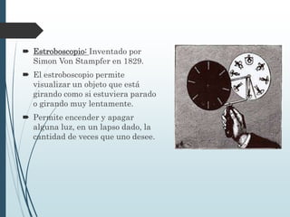 Estroboscopio: Inventado por
Simon Von Stampfer en 1829.
 El estroboscopio permite
visualizar un objeto que está
girando como si estuviera parado
o girando muy lentamente.
 Permite encender y apagar
alguna luz, en un lapso dado, la
cantidad de veces que uno desee.
 
