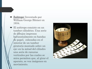  Zoótropo: Inventado por
William George Hörner en
1834.
 El zoótropo consiste en un
tambor cilíndrico. Una serie
de dibujos impresos
horizontalmente en bandas
de papel, colocadas en el
interior de un tambor
giratorio montado sobre un
eje; en la mitad del cilindro
una serie de ranuras
verticales por las cuales se
mira permiten que, al girar el
aparato, se vea imágenes en
movimiento.
 