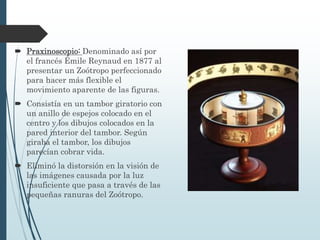  Praxinoscopio: Denominado así por
el francés Émile Reynaud en 1877 al
presentar un Zoótropo perfeccionado
para hacer más flexible el
movimiento aparente de las figuras.
 Consistía en un tambor giratorio con
un anillo de espejos colocado en el
centro y los dibujos colocados en la
pared interior del tambor. Según
giraba el tambor, los dibujos
parecían cobrar vida.
 Eliminó la distorsión en la visión de
las imágenes causada por la luz
insuficiente que pasa a través de las
pequeñas ranuras del Zoótropo.
 