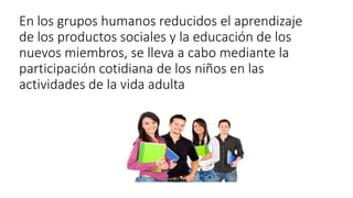 En los grupos humanos reducidos el aprendizaje
de los productos sociales y la educación de los
nuevos miembros, se lleva a cabo mediante la
participación cotidiana de los niños en las
actividades de la vida adulta
 