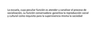 La escuela, cuya peculiar función es atender y canalizar el proceso de
socialización, su función conservadora: garantiza la reproducción social
y cultural como requisito para la supervivencia misma la sociedad
 