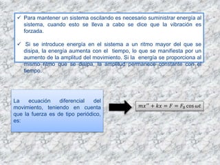  Para mantener un sistema oscilando es necesario suministrar energía al
sistema, cuando esto se lleva a cabo se dice que la vibración es
forzada.
 Si se introduce energía en el sistema a un ritmo mayor del que se
disipa, la energía aumenta con el tiempo, lo que se manifiesta por un
aumento de la amplitud del movimiento. Si la energía se proporciona al
mismo ritmo que se disipa, la amplitud permanece constante con el
tiempo.
La ecuación diferencial del
movimiento, teniendo en cuenta
que la fuerza es de tipo periódico,
es:
𝑚𝑥′′
+ 𝑘𝑥 = 𝐹 = 𝐹0 cos 𝜔𝑡
 