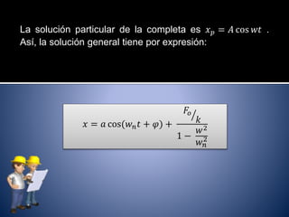 La solución particular de la completa es 𝑥 𝑝 = 𝐴 cos 𝑤𝑡 .
Así, la solución general tiene por expresión:
𝑥 = 𝑎 cos(𝑤 𝑛 𝑡 + 𝜑) +
𝐹𝑜
𝑘
1 −
𝑤2
𝑤 𝑛
2
 